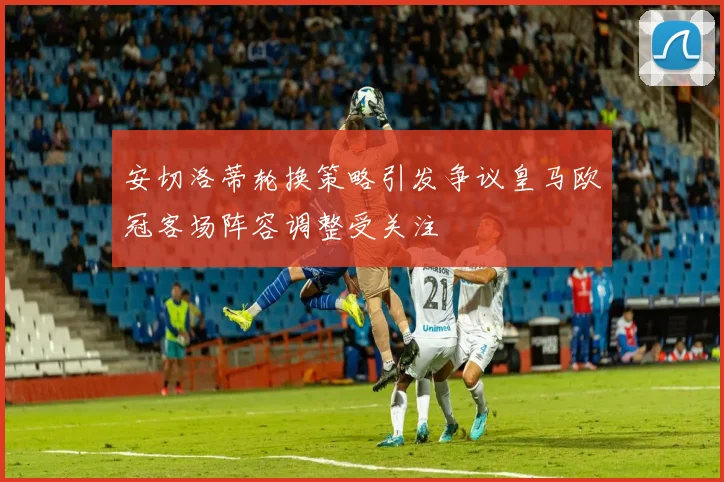 安切洛蒂轮换策略引发争议皇马欧冠客场阵容调整受关注
