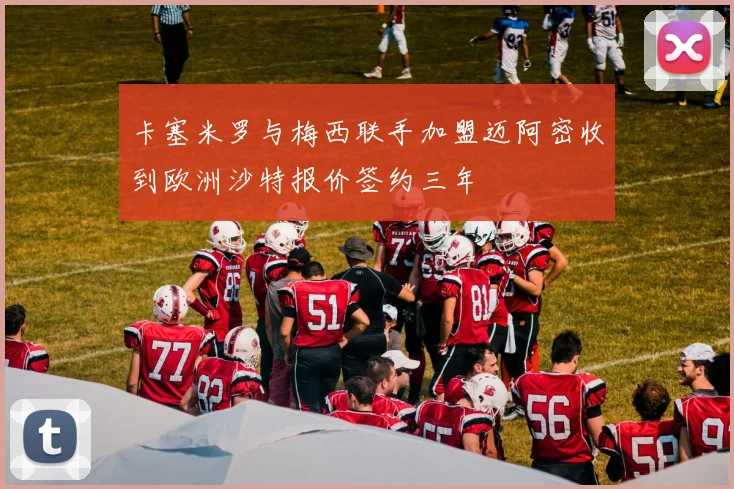 卡塞米罗与梅西联手加盟迈阿密收到欧洲沙特报价签约三年