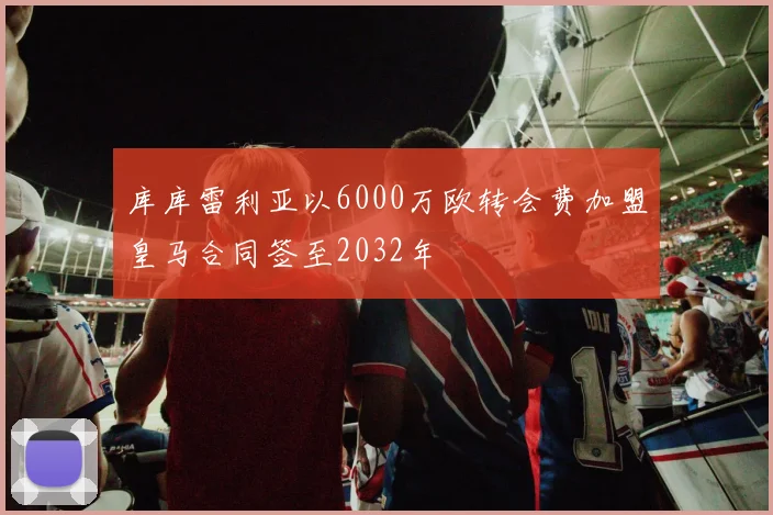库库雷利亚以6000万欧转会费加盟皇马合同签至2032年