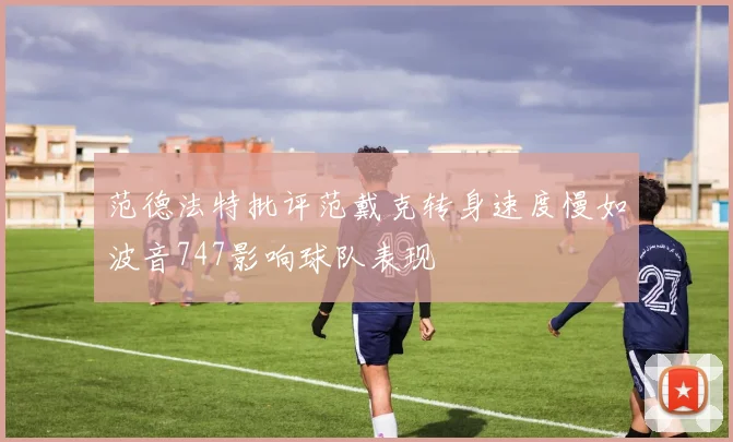 范德法特批评范戴克转身速度慢如波音747影响球队表现