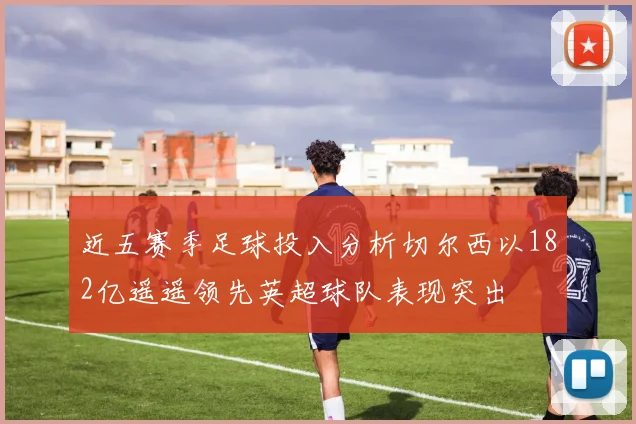 近五赛季足球投入分析切尔西以182亿遥遥领先英超球队表现突出