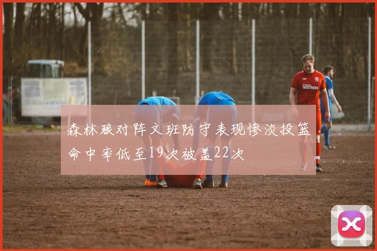 森林狼对阵文班防守表现惨淡投篮命中率低至19次被盖22次