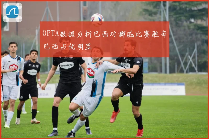 OPTA数据分析巴西对挪威比赛胜率巴西占优明显