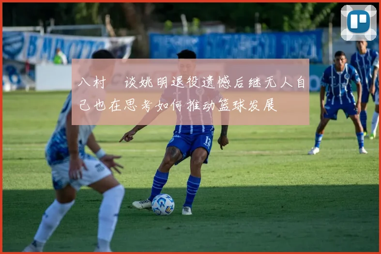八村塁谈姚明退役遗憾后继无人自己也在思考如何推动篮球发展