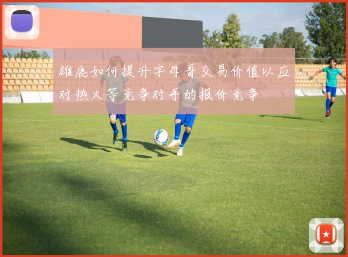雄鹿如何提升字母哥交易价值以应对热火等竞争对手的报价竞争