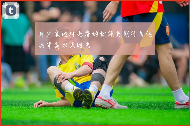 库里表达对老詹的钦佩更期待与他共享高尔夫时光
