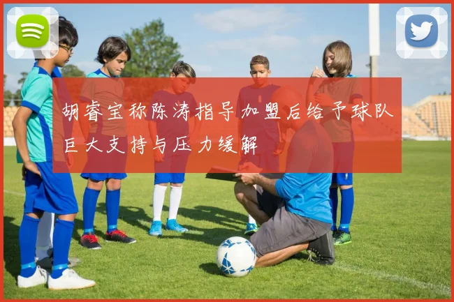 胡睿宝称陈涛指导加盟后给予球队巨大支持与压力缓解