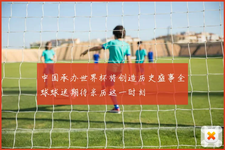 中国承办世界杯将创造历史盛事全球球迷期待亲历这一时刻