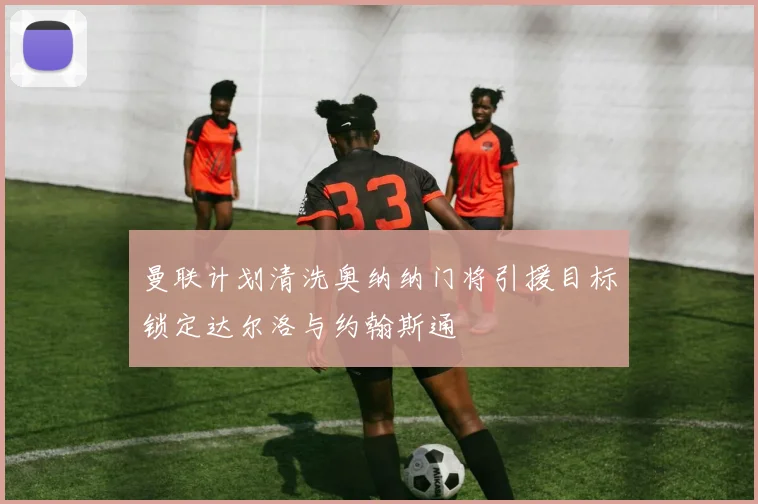 曼联计划清洗奥纳纳门将引援目标锁定达尔洛与约翰斯通
