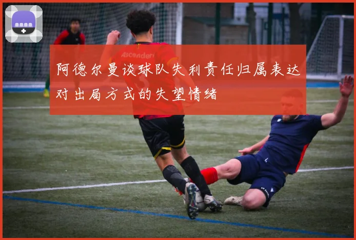 阿德尔曼谈球队失利责任归属表达对出局方式的失望情绪
