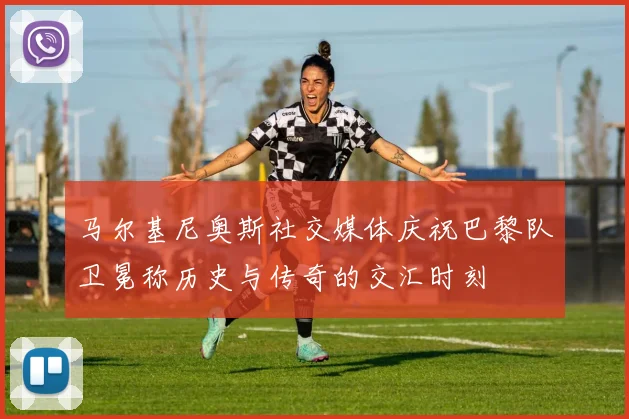 马尔基尼奥斯社交媒体庆祝巴黎队卫冕称历史与传奇的交汇时刻
