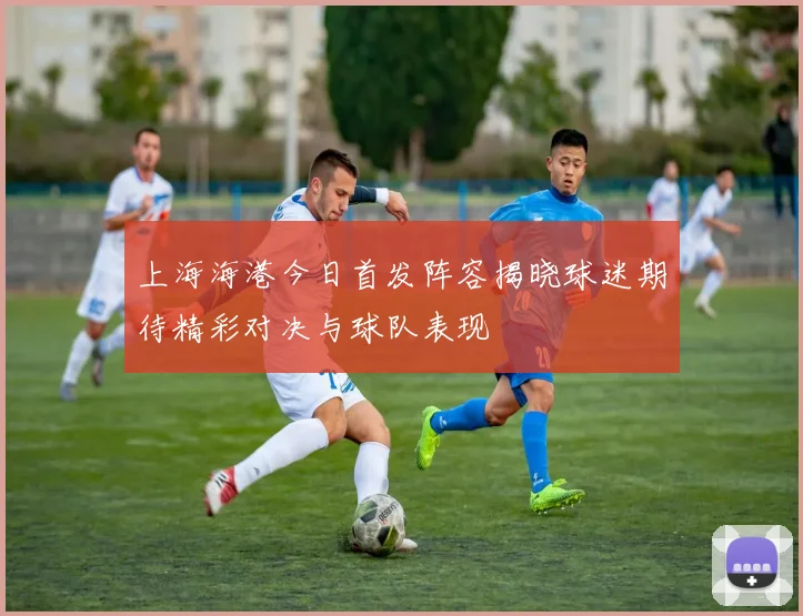 上海海港今日首发阵容揭晓球迷期待精彩对决与球队表现
