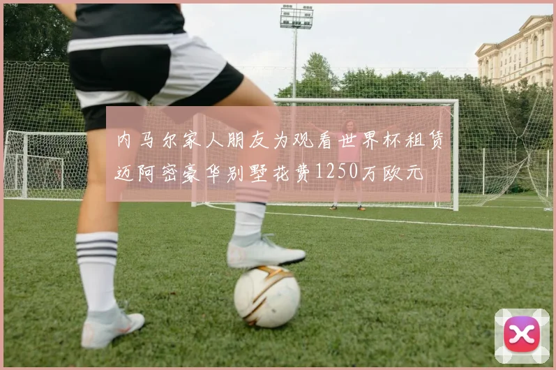 内马尔家人朋友为观看世界杯租赁迈阿密豪华别墅花费1250万欧元