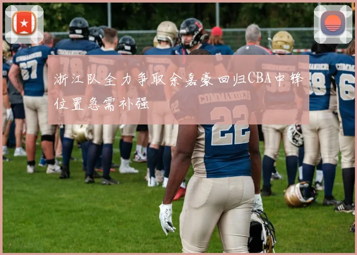 浙江队全力争取余嘉豪回归CBA中锋位置急需补强