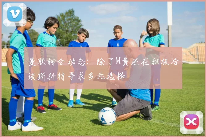 曼联转会动态：除了M费还在积极洽谈斯科特寻求多元选择