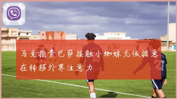 马竞指责巴萨接触小蜘蛛无依据意在转移外界注意力