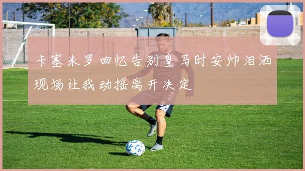 卡塞米罗回忆告别皇马时安帅泪洒现场让我动摇离开决定