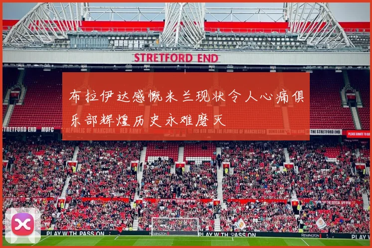 布拉伊达感慨米兰现状令人心痛俱乐部辉煌历史永难磨灭