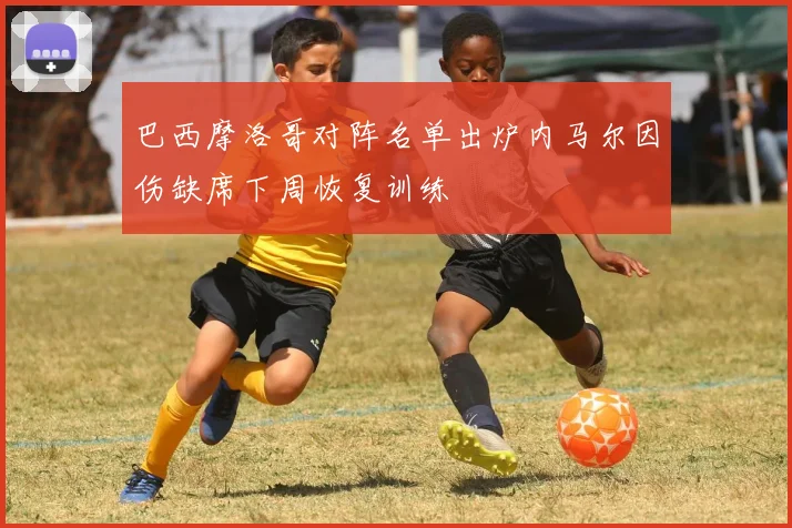 巴西摩洛哥对阵名单出炉内马尔因伤缺席下周恢复训练