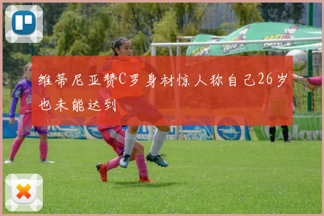 维蒂尼亚赞C罗身材惊人称自己26岁也未能达到