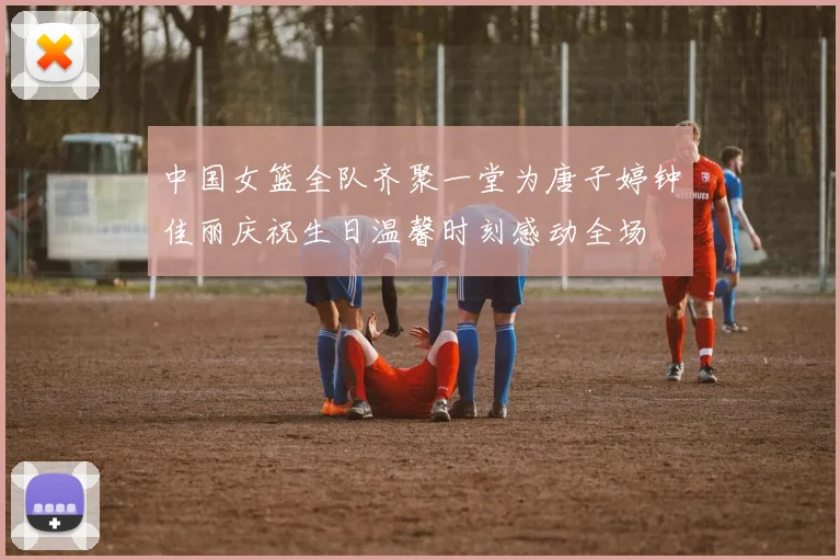 中国女篮全队齐聚一堂为唐子婷钟佳丽庆祝生日温馨时刻感动全场