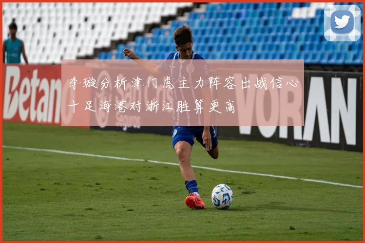 李璇分析津门虎主力阵容出战信心十足海港对浙江胜算更高