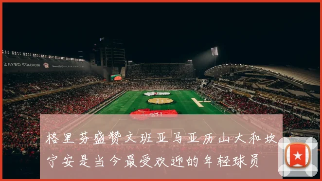 格里芬盛赞文班亚马亚历山大和坎宁安是当今最受欢迎的年轻球员