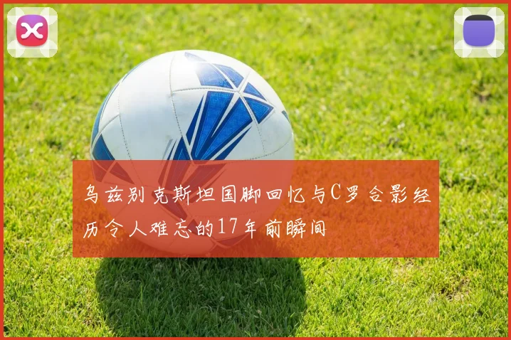 乌兹别克斯坦国脚回忆与C罗合影经历令人难忘的17年前瞬间
