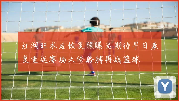 杜润旺术后恢复照曝光期待早日康复重返赛场大修胳膊再战篮球